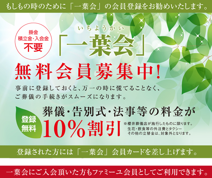 もしもの時の為に「一葉会」の会員登録をお勧めいたします。
掛金 積立金・入会金不要
「一葉会」無料会員募集中！
事前に登録しておくと、万一の時に慌てることなく、ご葬儀の手続きがスムーズになります。
登録無料
葬儀・告別式・法事等の料金が10％割引に